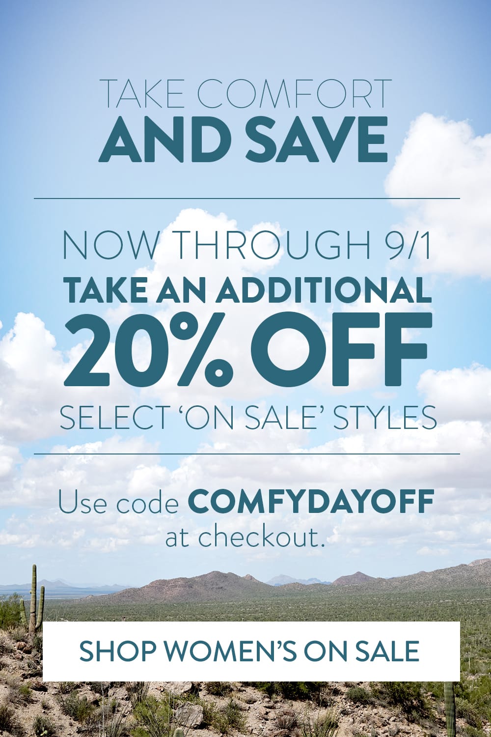 Take comfort and save. Now through 9/1 take an additional 20% off select 'on sale' styles. Use code COMFYDAYOFF at checkout. Shop Women's On Sale.